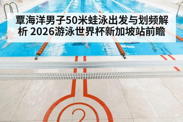 覃海洋男子50米蛙泳出发与划频解析 2026游泳世界杯新加坡站前瞻